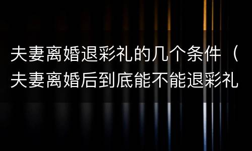 夫妻离婚退彩礼的几个条件（夫妻离婚后到底能不能退彩礼）