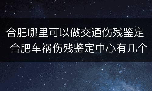 合肥哪里可以做交通伤残鉴定 合肥车祸伤残鉴定中心有几个