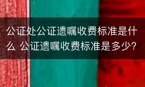 公证处公证遗嘱收费标准是什么 公证遗嘱收费标准是多少?