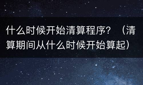 什么时候开始清算程序？（清算期间从什么时候开始算起）