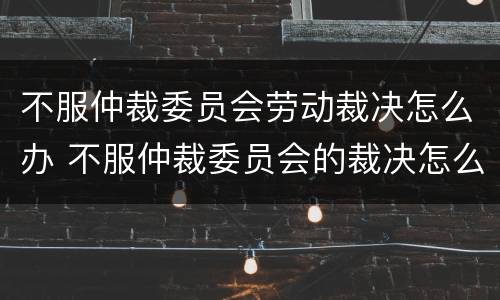 不服仲裁委员会劳动裁决怎么办 不服仲裁委员会的裁决怎么办