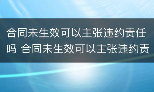 合同未生效可以主张违约责任吗 合同未生效可以主张违约责任吗怎么办