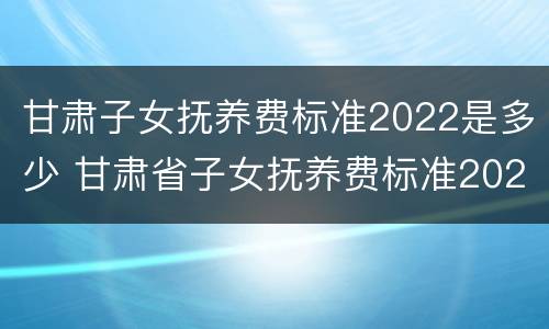 甘肃子女抚养费标准2022是多少 甘肃省子女抚养费标准2020是多少