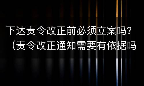 下达责令改正前必须立案吗？（责令改正通知需要有依据吗）