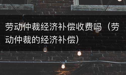 劳动仲裁经济补偿收费吗（劳动仲裁的经济补偿）