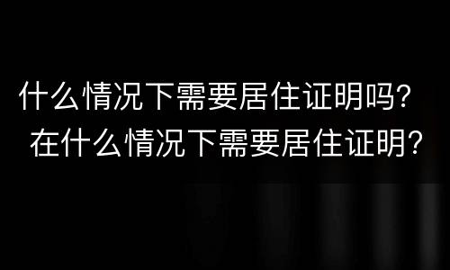 什么情况下需要居住证明吗？ 在什么情况下需要居住证明?