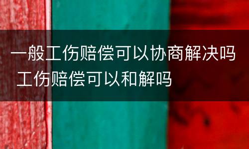 一般工伤赔偿可以协商解决吗 工伤赔偿可以和解吗