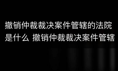 撤销仲裁裁决案件管辖的法院是什么 撤销仲裁裁决案件管辖的法院是什么性质