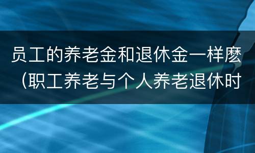 员工的养老金和退休金一样麽（职工养老与个人养老退休时拿的工资一样吗）