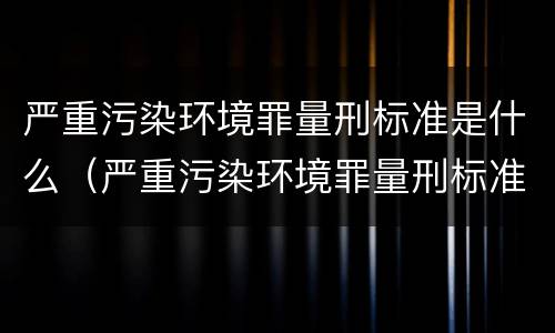 严重污染环境罪量刑标准是什么（严重污染环境罪量刑标准是什么样的）