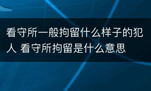 看守所一般拘留什么样子的犯人 看守所拘留是什么意思