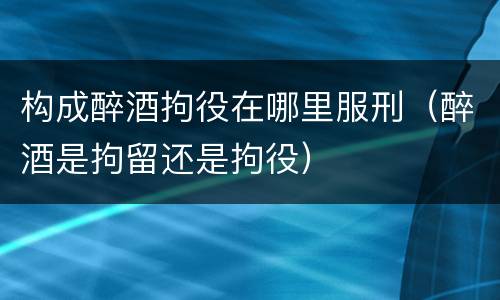 构成醉酒拘役在哪里服刑（醉酒是拘留还是拘役）