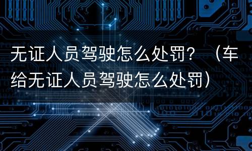 无证人员驾驶怎么处罚？（车给无证人员驾驶怎么处罚）