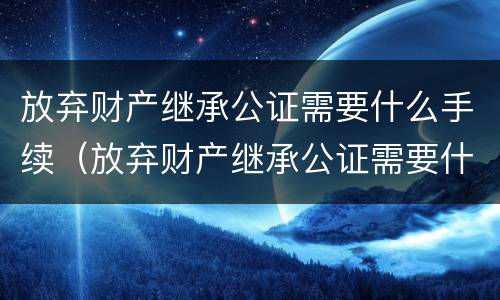 放弃财产继承公证需要什么手续（放弃财产继承公证需要什么手续呢）