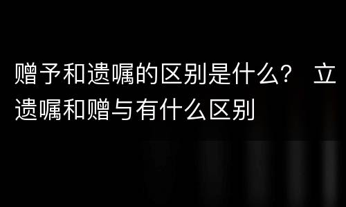 赠予和遗嘱的区别是什么？ 立遗嘱和赠与有什么区别