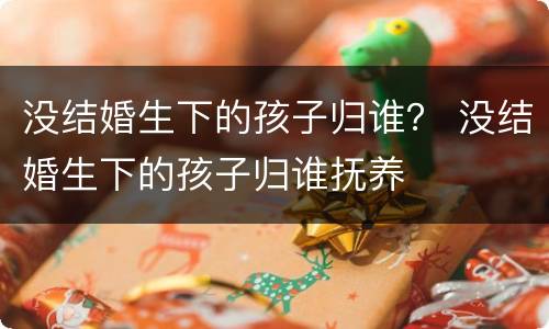 没结婚生下的孩子归谁？ 没结婚生下的孩子归谁抚养