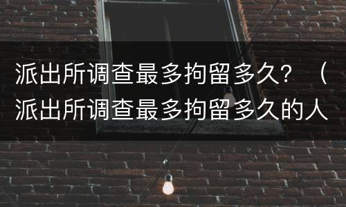 派出所调查最多拘留多久？（派出所调查最多拘留多久的人）