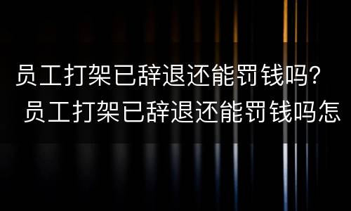 员工打架已辞退还能罚钱吗？ 员工打架已辞退还能罚钱吗怎么处理