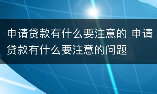 申请贷款有什么要注意的 申请贷款有什么要注意的问题