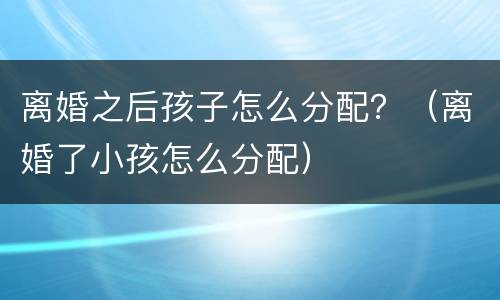 离婚之后孩子怎么分配？（离婚了小孩怎么分配）