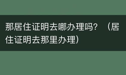 那居住证明去哪办理吗？（居住证明去那里办理）