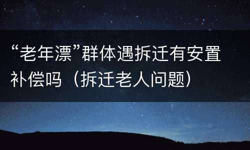 “老年漂”群体遇拆迁有安置补偿吗（拆迁老人问题）