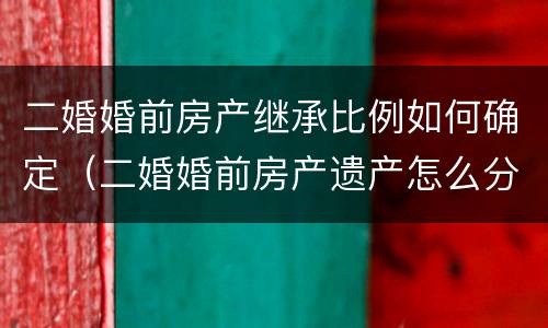 二婚婚前房产继承比例如何确定（二婚婚前房产遗产怎么分配）