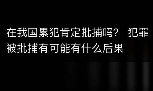 在我国累犯肯定批捕吗？ 犯罪被批捕有可能有什么后果