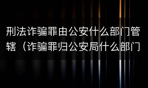 刑法诈骗罪由公安什么部门管辖（诈骗罪归公安局什么部门管）