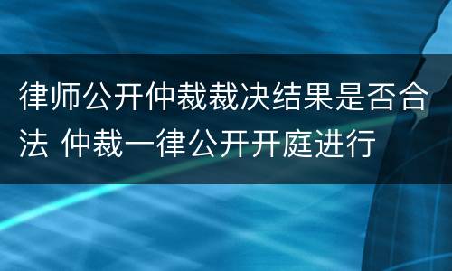 律师公开仲裁裁决结果是否合法 仲裁一律公开开庭进行