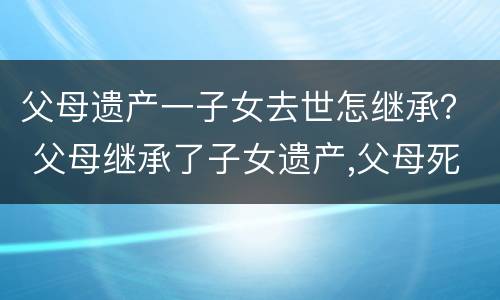 父母遗产一子女去世怎继承？ 父母继承了子女遗产,父母死后