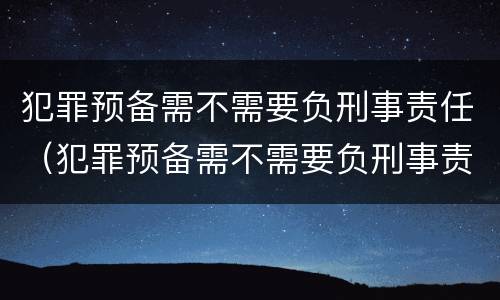 犯罪预备需不需要负刑事责任（犯罪预备需不需要负刑事责任）