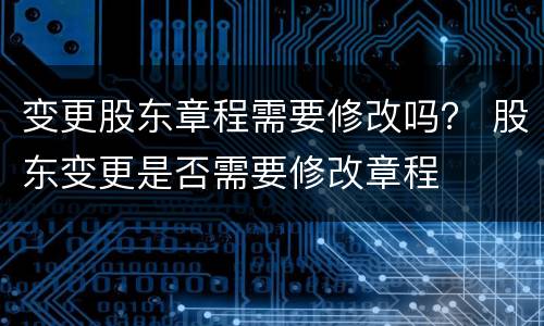 变更股东章程需要修改吗？ 股东变更是否需要修改章程