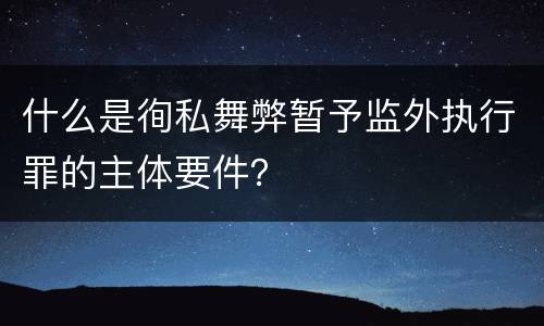 什么是徇私舞弊暂予监外执行罪的主体要件？