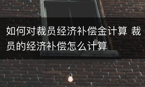 如何对裁员经济补偿金计算 裁员的经济补偿怎么计算