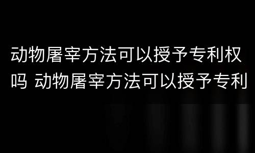 动物屠宰方法可以授予专利权吗 动物屠宰方法可以授予专利权吗为什么