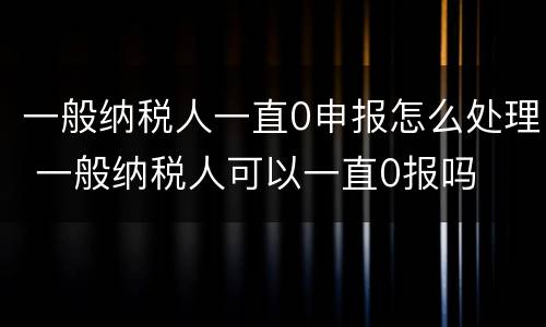 一般纳税人一直0申报怎么处理 一般纳税人可以一直0报吗