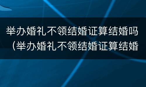 举办婚礼不领结婚证算结婚吗（举办婚礼不领结婚证算结婚吗女方）