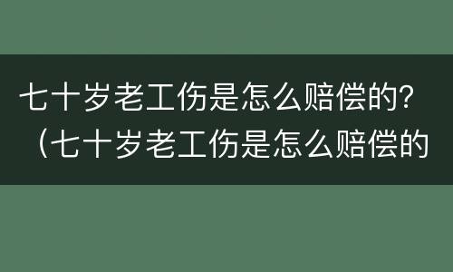 七十岁老工伤是怎么赔偿的？（七十岁老工伤是怎么赔偿的呀）