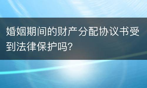 婚姻期间的财产分配协议书受到法律保护吗？