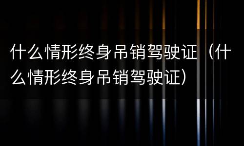 什么情形终身吊销驾驶证（什么情形终身吊销驾驶证）