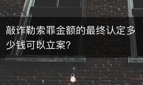 敲诈勒索罪金额的最终认定多少钱可以立案？