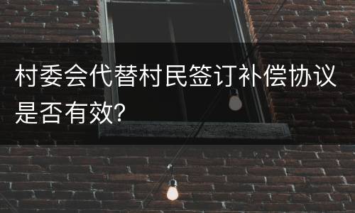 村委会代替村民签订补偿协议是否有效？