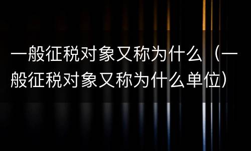 一般征税对象又称为什么（一般征税对象又称为什么单位）