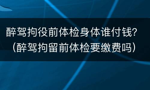 醉驾拘役前体检身体谁付钱？（醉驾拘留前体检要缴费吗）