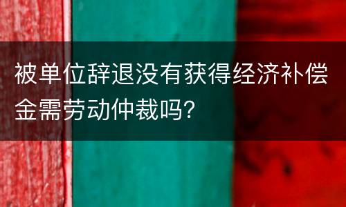 被单位辞退没有获得经济补偿金需劳动仲裁吗？