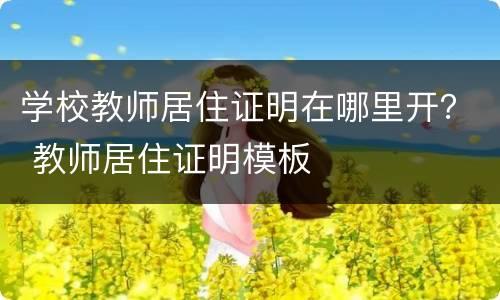 学校教师居住证明在哪里开？ 教师居住证明模板