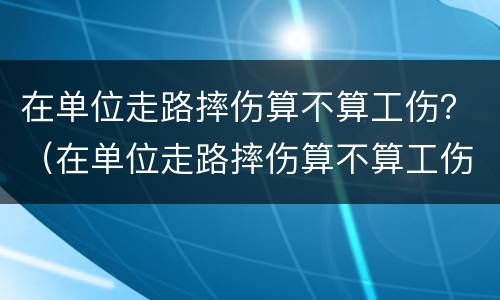 在单位走路摔伤算不算工伤？（在单位走路摔伤算不算工伤呢）