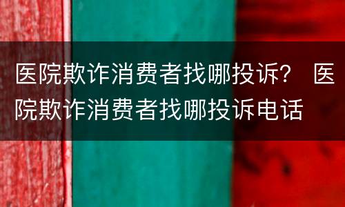 医院欺诈消费者找哪投诉？ 医院欺诈消费者找哪投诉电话