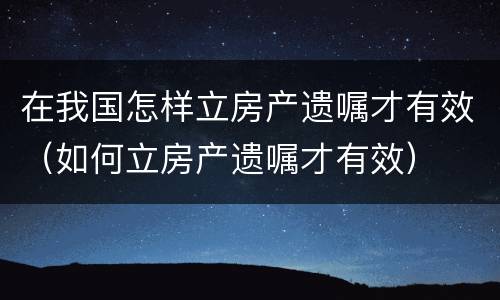 在我国怎样立房产遗嘱才有效（如何立房产遗嘱才有效）